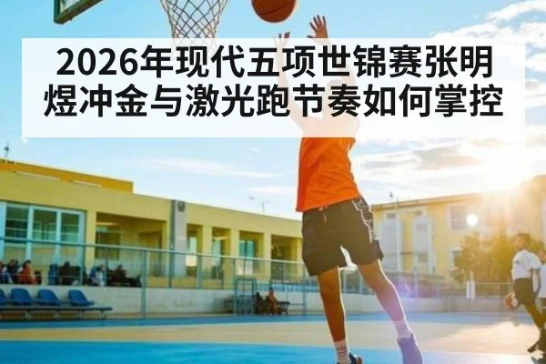 2026年现代五项世锦赛张明煜冲金与激光跑节奏如何掌控